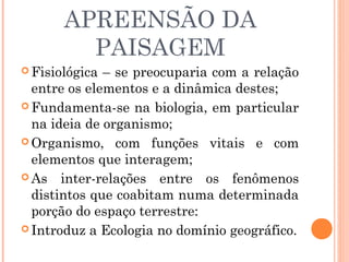APREENSÃO DA
PAISAGEM
 Fisiológica – se preocuparia com a relação
entre os elementos e a dinâmica destes;
 Fundamenta-se na biologia, em particular
na ideia de organismo;
 Organismo, com funções vitais e com
elementos que interagem;
 As inter-relações entre os fenômenos
distintos que coabitam numa determinada
porção do espaço terrestre:
 Introduz a Ecologia no domínio geográfico.
 