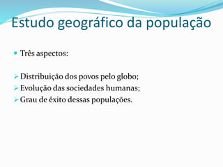 Estudo geográfico da população
 Três aspectos:
Distribuição dos povos pelo globo;
Evolução das sociedades humanas;
Grau de êxito dessas populações.
 