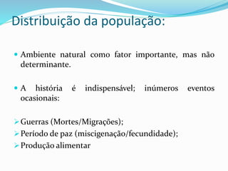 Distribuição da população:
 Ambiente natural como fator importante, mas não
determinante.
 A história é indispensável; inúmeros eventos
ocasionais:
Guerras (Mortes/Migrações);
Período de paz (miscigenação/fecundidade);
Produção alimentar
 