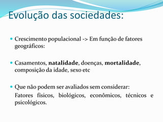 Evolução das sociedades:
 Crescimento populacional -> Em função de fatores
geográficos:
 Casamentos, natalidade, doenças, mortalidade,
composição da idade, sexo etc
 Que não podem ser avaliados sem considerar:
Fatores físicos, biológicos, econômicos, técnicos e
psicológicos.
 