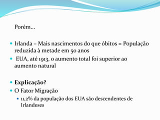 Porém...
 Irlanda – Mais nascimentos do que óbitos = População
reduzida à metade em 50 anos
 EUA, até 1913, o aumento total foi superior ao
aumento natural
 Explicação?
 O Fator Migração
 11,2% da população dos EUA são descendentes de
Irlandeses
 