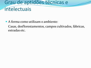 Grau de aptidões técnicas e
intelectuais
 A forma como utilizam o ambiente:
Casas, desflorestamentos, campos cultivados, fábricas,
estradas etc.
 
