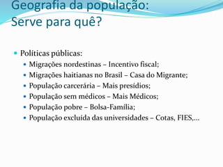 Geografia da população:
Serve para quê?
 Políticas públicas:
 Migrações nordestinas – Incentivo fiscal;
 Migrações haitianas no Brasil – Casa do Migrante;
 População carcerária – Mais presídios;
 População sem médicos – Mais Médicos;
 População pobre – Bolsa-Família;
 População excluída das universidades – Cotas, FIES,...
 