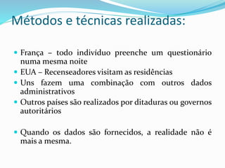 Métodos e técnicas realizadas:
 França – todo indivíduo preenche um questionário
numa mesma noite
 EUA – Recenseadores visitam as residências
 Uns fazem uma combinação com outros dados
administrativos
 Outros países são realizados por ditaduras ou governos
autoritários
 Quando os dados são fornecidos, a realidade não é
mais a mesma.
 