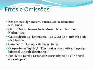 Erros e Omissões
 Nascimento: Ignoravam/ escondiam nascimentos
femininos
 Óbitos: Não-informação de Mortalidade infantil ou
Natimortos
 Causas de morte: Dependendo da causa da morte, ela pode
ser alterada
 Casamentos: Uniões estáveis ou livres
 Ocupação da População Economicamente Ativa: Emprego
informal esconde desemprego
 População Rural e Urbana: O que é urbano e o que é rural
em cada país.
 
