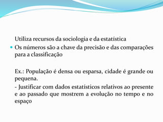 Utiliza recursos da sociologia e da estatística
 Os números são a chave da precisão e das comparações
para a classificação
Ex.: População é densa ou esparsa, cidade é grande ou
pequena.
- Justificar com dados estatísticos relativos ao presente
e ao passado que mostrem a evolução no tempo e no
espaço
 