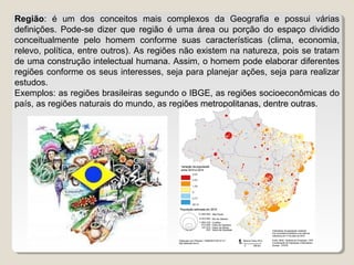 Região: é um dos conceitos mais complexos da Geografia e possui várias
definições. Pode-se dizer que região é uma área ou porção do espaço dividido
conceitualmente pelo homem conforme suas características (clima, economia,
relevo, política, entre outros). As regiões não existem na natureza, pois se tratam
de uma construção intelectual humana. Assim, o homem pode elaborar diferentes
regiões conforme os seus interesses, seja para planejar ações, seja para realizar
estudos.
Exemplos: as regiões brasileiras segundo o IBGE, as regiões socioeconômicas do
país, as regiões naturais do mundo, as regiões metropolitanas, dentre outras.
 