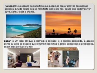 Paisagem: é o espaço da superfície que podemos captar através dos nossos
sentidos. É tudo aquilo que se manifesta diante de nós, aquilo que podemos ver,
ouvir, sentir, tocar e cheirar.
Lugar: é um local tal qual o homem o percebe, é o espaço percebido. É aquele
ponto ou área do espaço que o homem identifica e atribui sensações e predicados,
sejam eles afetivos ou não.
 