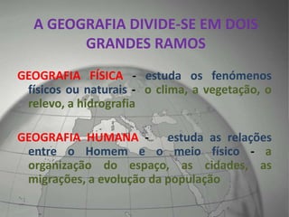 A GEOGRAFIA DIVIDE-SE EM DOIS
GRANDES RAMOS
GEOGRAFIA FÍSICA - estuda os fenómenos
físicos ou naturais - o clima, a vegetação, o
relevo, a hidrografia
GEOGRAFIA HUMANA - estuda as relações
entre o Homem e o meio físico - a
organização do espaço, as cidades, as
migrações, a evolução da população
 