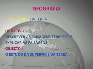 GEOGRAFIA
• É O ESTUDO DA TERRA
OBJECTIVO :
DESCREVER AS PAISAGENS TERRESTRES
EXPLICAR AS PAISAGENS
OBJECTO :
O ESTUDO DA SUPERFÍCIE DA TERRA
 