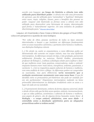 acordo com Laqueur, ao longo da história a ciência tem sido
utilizada para distribuir poder. A ciência tem sido uma ferramenta
do opressor, que foi utilizada para ‘racionalizar’ e ‘legitimar’ distinções
entre sexos, raças, religiões, classes, para o benefício das pessoas no
poder. Laqueur está ilustrando as formas como a ciência tem sido
utilizada para desenvolver uma hierarquia de corpos, determinando
qual forma é ‘naturalmente’ superior, em uma tentativa de justificar
discriminação pura.” (Browners, Berea College)
Laqueur, em Inventando o Sexo: Corpo e Gênero dos gregos a Freud (1992),
coloca em perspectiva a questão do sexo biológico:
“Por volta de 1800, pessoas escritoras de todos os tipos estavam
determinadas a basear o que insistiam ser diferenças fundamentais
entre os sexos masculino e feminino, e portanto entre homens e mulheres,
nas distinções biológicas visíveis
[...] No século 19, assim se argumentava, a nova diferença podia ser
demonstrada não somente em corpos visíveis, mas nos seus tijolinhos
microscópicos. As diferenças sexuais em tipo, e não gradação, pareceram
solidamente firmadas na natureza. Patrick Geddes, proeminente
professor de biologia [...] utilizou a fisiologia celular para explicar o ‘fato’
de que mulheres eram ‘mais passivas, conservadoras, moles e estáveis’
enquanto homens eram ‘mais ativos, energéticos, ardentes, passionais, e
variáveis.’ [...] [e] os respectivos papeis culturais de homens e mulheres,
com uma audácia de tirar o fôlego. As diferenças podem ser exageradas
ou suavizadas, mas para obliterá-las ‘seria necessário que a
evolução acontecesse novamente com uma nova base. O que foi
decidido entre os protozoários pré-históricos não pode ser anulado por
um ato parlamentar.’ Organismos microscópicos nadando na lama
primordial determinaram as distinções irredutíveis entre os sexos e o
lugar de cada um na sociedade.
[...] O pensamento dominante, embora de forma alguma universal, desde
o século 18 tem sido que há dois sexos opostos, estáveis, incomensuráveis,
e que as vidas políticas, econômicas e culturais de homens e mulheres,
seus papeis de gênero, são de alguma forma baseados nestes ‘fatos’. A
biologia - o corpo estável, ahistórico, com sexo dado - é
entendida como a fundação epistêmica para as alegações
prescritivas sobre a ordem social.”
 