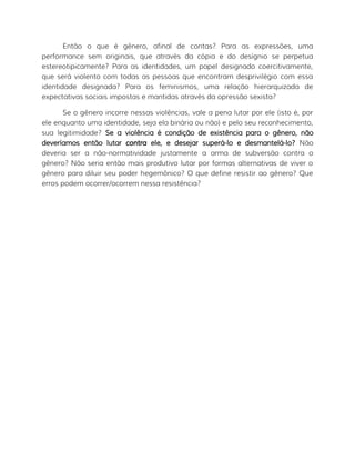 Então o que é gênero, afinal de contas? Para as expressões, uma
performance sem originais, que através da cópia e do desígnio se perpetua
estereotipicamente? Para as identidades, um papel designado coercitivamente,
que será violento com todas as pessoas que encontram desprivilégio com essa
identidade designada? Para os feminismos, uma relação hierarquizada de
expectativas sociais impostas e mantidas através da opressão sexista?
Se o gênero incorre nessas violências, vale a pena lutar por ele (isto é, por
ele enquanto uma identidade, seja ela binária ou não) e pelo seu reconhecimento,
sua legitimidade? Se a violência é condição de existência para o gênero, não
deveríamos então lutar contra ele, e desejar superá-lo e desmantelá-lo? Não
deveria ser a não-normatividade justamente a arma de subversão contra o
gênero? Não seria então mais produtivo lutar por formas alternativas de viver o
gênero para diluir seu poder hegemônico? O que define resistir ao gênero? Que
erros podem ocorrer/ocorrem nessa resistência?
 