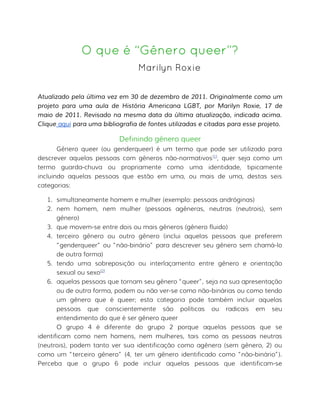 O que é “Gênero queer”?
Marilyn Roxie
Atualizado pela última vez em 30 de dezembro de 2011. Originalmente como um
projeto para uma aula de História Americana LGBT, por Marilyn Roxie, 17 de
maio de 2011. Revisado na mesma data da última atualização, indicada acima.
Clique aqui para uma bibliografia de fontes utilizadas e citadas para esse projeto.
Definindo gênero queer
Gênero queer (ou genderqueer) é um termo que pode ser utilizado para
descrever aquelas pessoas com gêneros não-normativos[1]
, quer seja como um
termo guarda-chuva ou propriamente como uma identidade, tipicamente
incluindo aquelas pessoas que estão em uma, ou mais de uma, destas seis
categorias:
1. simultaneamente homem e mulher (exemplo: pessoas andróginas)
2. nem homem, nem mulher (pessoas agêneras, neutras (neutrois), sem
gênero)
3. que movem-se entre dois ou mais gêneros (gênero fluido)
4. terceiro gênero ou outro gênero (inclui aquelas pessoas que preferem
“genderqueer” ou “não-binário” para descrever seu gênero sem chamá-lo
de outra forma)
5. tendo uma sobreposição ou interlaçamento entre gênero e orientação
sexual ou sexo[2]
6. aquelas pessoas que tornam seu gênero “queer”, seja na sua apresentação
ou de outra forma, podem ou não ver-se como não-binárias ou como tendo
um gênero que é queer; esta categoria pode também incluir aquelas
pessoas que conscientemente são políticas ou radicais em seu
entendimento do que é ser gênero queer
O grupo 4 é diferente do grupo 2 porque aquelas pessoas que se
identificam como nem homens, nem mulheres, tais como as pessoas neutras
(neutrois), podem tanto ver sua identificação como agênera (sem gênero, 2) ou
como um “terceiro gênero” (4, ter um gênero identificado como “não-binário”).
Perceba que o grupo 6 pode incluir aquelas pessoas que identificam-se
 