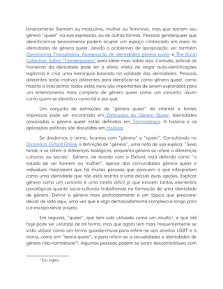 binariamente (homem ou masculino, mulher ou feminino), mas que tornam seu
gênero “queer” na sua expressão, ou de outras formas. Pessoas genderqueer que
identificam-se binariamente podem ocupar um espaço contestado em meio às
identidades de gênero queer, devido a problemas de apropriação; ver também
Questioning Transphobia: Apropriação de identidades gênero queer e The Biyuti
Collective: Sobre “Trenderqueers” para saber mais sobre isso. Contudo, policiar as
fronteiras da identidade pode ter o efeito infeliz de negar auto-identificações
legítimas e criar uma hierarquia baseada na validade das identidades. Pessoas
diferentes terão motivos diferentes para identificar-se como gênero queer, como
mostra a lista acima: todos estes itens são importantes de serem explorados para
um entendimento mais completo de gênero queer como um conceito, assim
como quem se identifica como tal e por quê.
Um conjunto de definições de “gênero queer” da internet e fontes
impressas pode ser encontrada em Definições de Gênero Queer. Identidades
associadas a gênero queer estão definidas em Terminologia. A história e as
aplicações políticas são discutidas em História.
Se dividirmos o termo, ficamos com “gênero” e “queer”. Consultando no
Dicionário Oxford Online a definição de “gênero”, uma nota de uso explica: “Sexo
tende a se referir a diferenças biológicas, enquanto gênero se refere a diferenças
culturais ou sociais”. Gênero, de acordo com o Oxford, está definido como “o
estado de ser homem ou mulher”, apesar das comunidades gênero queer e
indivíduos mostrarem que há muitas pessoas que possuem o que interpretam
como uma identidade que não está restrita a uma dessas duas opções. Explicar
gênero como um conceito é uma tarefa difícil já que existem tantos elementos
psicológicos quanto socio-culturais trabalhando na formação de uma identidade
de gênero. Definir o gênero mais profundamente é um tópico que precisarei
deixar de lado aqui, uma vez que é algo demasiadamente complexo e longo para
o e escopo deste projeto.
Em seguida, “queer”, que tem sido utilizado como um insulto1
, e que até
hoje pode ser utilizado de tal forma, mas que agora tem mais frequentemente se
visto utilizar como um termo guarda-chuva para referir-se aos direitos LGBT e à
teoria, como em “teoria queer”, e para referir-se a sexualidades e identidades de
gênero não-normativas[3]
. Algumas pessoas podem se sentir desconfortáveis com
1
Em inglês.
 