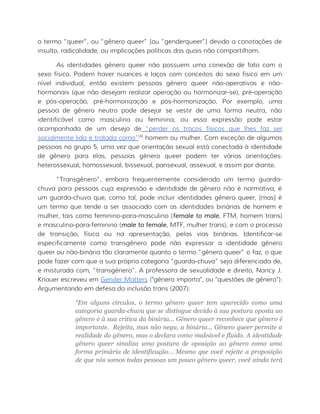 o termo “queer”, ou “gênero queer” [ou “genderqueer”] devido a conotações de
insulto, radicalidade, ou implicações políticas das quais não compartilham.
As identidades gênero queer não possuem uma conexão de fato com o
sexo físico. Podem haver nuances e laços com conceitos do sexo físico em um
nível individual, então existem pessoas gênero queer não-operativas e não-
hormonais (que não desejam realizar operação ou hormonizar-se), pré-operação
e pós-operação, pré-hormonização e pós-hormonização. Por exemplo, uma
pessoa de gênero neutro pode desejar se vestir de uma forma neutra, não
identificável como masculina ou feminina, ou essa expressão pode estar
acompanhada de um desejo de “perder os traços físicos que lhes faz ser
socialmente lida e tratada como”[4]
homem ou mulher. Com exceção de algumas
pessoas no grupo 5, uma vez que orientação sexual está conectada à identidade
de gênero para elas, pessoas gênero queer podem ter várias orientações:
heterossexual, homossexual, bissexual, pansexual, assexual, e assim por diante.
“Transgênero”, embora frequentemente considerado um termo guarda-
chuva para pessoas cuja expressão e identidade de gênero não é normativa, é
um guarda-chuva que, como tal, pode incluir identidades gênero queer, [mas] é
um termo que tende a ser associado com as identidades binárias de homem e
mulher, tais como feminino-para-masculino (female to male, FTM, homem trans)
e masculino-para-feminino (male to female, MTF, mulher trans), e com o processo
de transição, física ou na apresentação, pelas vias binárias. Identificar-se
especificamente como transgênero pode não expressar a identidade gênero
queer ou não-binária tão claramente quanto o termo “gênero queer” o faz, o que
pode fazer com que a sua própria categoria “guarda-chuva” seja diferenciada de,
e misturada com, “transgênero”. A professora de sexualidade e direito, Nancy J.
Knauer escreveu em Gender Matters ("gênero importa", ou "questões de gênero"):
Argumentando em defesa da inclusão trans (2007):
“Em alguns círculos, o termo gênero queer tem aparecido como uma
categoria guarda-chuva que se distingue devido à sua postura oposta ao
gênero e à sua crítica da binária... Gênero queer reconhece que gênero é
importante. Rejeita, mas não nega, a binária... Gênero queer permite a
realidade do gênero, mas o declara como maleável e fluido. A identidade
gênero queer sinaliza uma postura de oposição ao gênero como uma
forma primária de identificação... Mesmo que você rejeite a proposição
de que nós somos todas pessoas um pouco gênero queer, você ainda terá
 