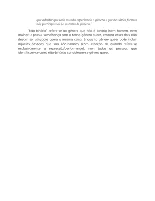 que admitir que todo mundo experiencia o gênero e que de várias formas
nós participamos no sistema de gênero.”
“Não-binário” refere-se ao gênero que não é binário (nem homem, nem
mulher) e possui semelhança com o termo gênero queer, embora esses dois não
devam ser utilizados como a mesma coisa. Enquanto gênero queer pode incluir
aquelas pessoas que são não-binárias (com exceção de quando referir-se
exclusivamente a expressão/performance), nem todas as pessoas que
identificam-se como não-binárias consideram-se gênero queer.
 
