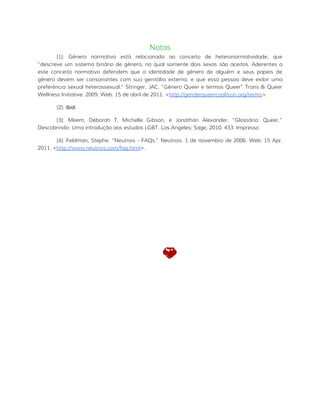 Notas
[1]: Gênero normativo está relacionado ao conceito de heteronormatividade, que
“descreve um sistema binário de gênero, no qual somente dois sexos são aceitos. Aderentes a
este conceito normativo defendem que a identidade de gênero de alguém e seus papeis de
gênero devem ser consonantes com sua genitália externa, e que essa pessoa deve exibir uma
preferência sexual heterossexual.” Stringer, JAC. “Gênero Queer e termos Queer” Trans & Queer
Wellness Initiative. 2009. Web. 15 de abril de 2011. <http://genderqueercoalition.org/terms>.
[2]: Ibid.
[3]: Meem, Deborah T, Michelle Gibson, e Jonathan Alexander. “Glossário: Queer.”
Descobrindo: Uma introdução aos estudos LGBT. Los Angeles: Sage, 2010. 433. Impresso
[4]: Feldman, Stephe. “Neutrois - FAQs.” Neutrois. 1 de novembro de 2006. Web. 15 Apr.
2011. <http://www.neutrois.com/faq.html>.
 