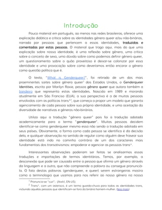 Introdução
Pouco material em português, ao menos nas redes brasileiras, oferece uma
explicação didática e crítica sobre as identidades gênero queer e/ou não-binárias,
narrada por pessoas que pertencem a essas identidades, traduzidas e
comentadas por estas pessoas. O material que trago aqui, mais do que uma
explicação sobre nossa identidade, é uma reflexão sobre gênero, uma crítica
sobre o conceito de sexo, uma dúvida sobre como podemos definir gênero queer,
um questionamento sobre o quão proveitoso é deixar-se colonizar por essa
identidade e uma provocação sobre como deveríamos então encarar o gênero
como questão política que é.
O texto, “What is Genderqueer?”, foi retirado de um dos mais
proeminentes saites sobre gênero queer1
dos Estados Unidos, o Genderqueer
Identities, escrito por Marilyn Roxie, pessoa gênero queer que autora também a
bandeira que representa estas identidades. Nascida em 1989 e morando
atualmente em São Franciso (EUA), a sua perspectiva é a de muitas pessoas
envolvidas com as políticas trans*2
, que começa a propor um modelo que garanta
agenciamento de cada pessoa sobre sua própria identidade, e uma aceitação da
diversidade de narrativas e gêneros não-binários.
Utilizo aqui a tradução “gênero queer” pois foi a tradução adotada
academicamente para o termo “genderqueer”. Muitas pessoas decidem
identificar-se como genderqueer mesmo essa não sendo a tradução adotada em
seus países. Obviamente, a forma como cada pessoa se identifica é da decisão
dela, e qualquer observação no sentido de regular como alguém deve frasear sua
identidade está indo no caminho contrário de um dos caracteres mais
fundamentais dos transativismos: empoderar e agenciar as pessoas trans*.
Interessantes observações poderiam ser feitas se analisarmos essas
traduções e importações de termos identitários. Temos, por exemplo, a
desconexão que pode ser causada entre a pessoa que afirma um gênero através
da linguagem e a outra, que não compreende a palavra ou consegue pronunciá-
la. O fato destas palavras (genderqueer, e queer) serem estrangeiras mostra
como a terminologia que usamos para nos referir ao nosso gênero na nossa
1
Pronuncia-se “cuir”; (/kwîr/, EN-US).
2
Trans*, com um asterisco, é um termo guarda-chuva para todas as identidades trans,
incluindo aquelas pessoas que identificam-se fora da binária homem-mulher. (leia mais)
 