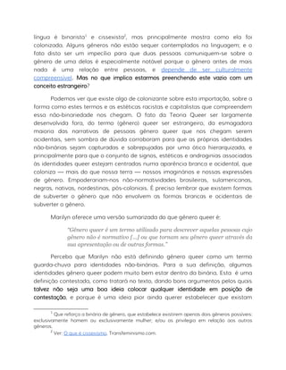 língua é binarista1
e cissexista2
, mas principalmente mostra como ela foi
colonizada. Alguns gêneros não estão sequer contemplados na linguagem; e o
fato disto ser um impecílio para que duas pessoas comuniquem-se sobre o
gênero de uma delas é especialmente notável porque o gênero antes de mais
nada é uma relação entre pessoas, e depende de ser culturalmente
compreensível. Mas no que implica estarmos preenchendo este vazio com um
conceito estrangeiro?
Podemos ver que existe algo de colonizante sobre esta importação, sobre a
forma como estes termos e as estéticas racistas e capitalistas que compreendem
essa não-binariedade nos chegam. O fato da Teoria Queer ser largamente
desenvolvida fora, do termo (gênero) queer ser estrangeiro, da esmagadora
maioria das narrativas de pessoas gênero queer que nos chegam serem
ocidentais, sem sombra de dúvida corroboram para que as próprias identidades
não-binárias sejam capturadas e sobrepujadas por uma ótica hierarquizada, e
principalmente para que o conjunto de signos, estéticas e androginias associadas
às identidades queer estejam centradas numa aparência branca e ocidental, que
coloniza — mais do que nossa terra — nossos imaginários e nossas expressões
de gênero. Empoderariam-nos não-normatividades brasileiras, sulamericanas,
negras, nativas, nordestinas, pós-coloniais. É preciso lembrar que existem formas
de subverter o gênero que não envolvem as formas brancas e ocidentais de
subverter o gênero.
Marilyn oferece uma versão sumarizada do que gênero queer é:
“Gênero queer é um termo utilizado para descrever aquelas pessoas cujo
gênero não é normativo [...] ou que tornam seu gênero queer através da
sua apresentação ou de outras formas.”
Perceba que Marilyn não está definindo gênero queer como um termo
guarda-chuva para identidades não-binárias. Para a sua definição, algumas
identidades gênero queer podem muito bem estar dentro da binária. Esta é uma
definição contestada, como tratará no texto, dando bons argumentos pelos quais
talvez não seja uma boa ideia colocar qualquer identidade em posição de
contestação, e porque é uma ideia pior ainda querer estabelecer que existam
1
Que reforça a binária de gênero, que estabelece existirem apenas dois gêneros possíveis:
exclusivamente homem ou exclusivamente mulher; e/ou os privilegia em relação aos outros
gêneros.
2
Ver: O que é cissexismo, Transfeminismo.com.
 