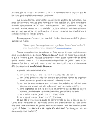 pessoas gênero queer “autênticas”, pois isso necessariamente implica que há
pessoas gênero queer que não são autênticas.
Ao mesmo tempo, observações interessantes partem do outro lado, que
pode possuir bons motivos para não querer que pessoas cis, com identidades
binárias, apropriem-se de um termo que representa mais do que um código de
vestuário, muito menos se para isso têm motivos políticos instrumentalizantes
que passam por cima das motivações de muitas pessoas que identificam-se
como gênero queer fora da binária.
Pessoas que estão mais para este lado do debate costumam definir gênero
queer desta forma:
“Gênero queer é ter um gênero para o qual nem ‘homem’ nem ‘mulher’ é
uma descrição totalmente adequada.” (Questioning Transphobia)
Talvez um esclarecimento pudesse ser feito a cerca disso se explorássemos
mais profundamente a pergunta “O que é queer?”, antes de querermos entender
o que é gênero queer. Pessoas colocam-se como queer, identificam-se como
queer, definem queer e criam comunidades e expressões de gênero queer. Estas
diversas funções ao redor do termo criam para ele significados completamente
diferentes porque o significado se dá no uso.
Algumas destas definições são:
1. um termo para pessoas que não são cis e/ou não são hetero
2. um termo para pessoas cujo gênero, sexualidade, forma de organizar
relacionamentos, práticas sexuais não são normativas
3. um termo para pessoas que possuem identidades de gênero e/ou
orientações sexuais que não se baseiam sobre os moldes binários
4. uma expressão de gênero que não é normativa (que destoa do que se
convencionou chamar de uma expressão supostamente normal)
5. uma identidade de gênero que não é normativa
6. uma identidade de gênero que não é binária
O que isto oferece na expansão da compreensão do que é gênero queer?
Como essa variedade de definições auxilia no entendimento do que queer
enquanto uma identidade de gênero, mais do que como uma não-normatividade,
significa? Estes dois elementos são assim tão distintos? Ou desaguam um no
outro, como sexo e gênero?
 