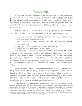 Ressalvas
Marilyn abre com uma enumeração das possibilidades para as identidades
gênero queer. Uma lista numerada que certamente deixará pessoas gênero queer
de fora porque seria demasiada pretensão querer englobar todas estas
experiências e expressões numa lista. Embora exista um grande didatismo
possível ao dar exemplos, talvez seria mais didático ainda explicar o que os une,
sem esgotá-los.
No texto também se utilizam outros termos que podem ser problemáticos,
como “MTF” e “FTM”. Para muitas pessoas trans* eles podem implicar que:
1. existe um ponto X e um ponto Y, do qual se sai e ao qual se chega, onde
essa experiência se esgota, termina
2. nós nascemos do sexo masculino ou do sexo feminino, e que
“trocamos” isso;
3. “somos” ou “temos corpos” masculinos ou femininos;
4. que somos “isto para aquilo”, e não “aquilo”.
Evidentemente, se uma pessoa trans* se identifica dessa forma (MTF, FTM)
e não vê problemas com ela, sempre será soberana sobre como entende seu
gênero e como refere-se a ele. Inclusive se essas pessoas criam uma comunidade
que identifica-se largamente dessa forma. Contudo, isso não descarta a
necessidade de contemplar as outras perspectivas e de problematizar terceiras,
estando dentro dos limites de não contestar nem tentar autorizar a identidade
alheia.1
Ao tentar definir “gênero”, Marilyn referencia um dicionário e em seguida
diz que não irá se estender porque o assunto é complicado. Certamente um
dicionário não é o melhor recurso para se ir ao tentar explicar gênero, mas
tampouco seria ideal evitar a questão. Não surpreendentemente, a definição do
dicionário é cissexista e binarista, como Marilyn toma nota. Mas até as definições
de dicionário para heterossexualidade são problemáticas.
1
“(des)Autorizar” (ou “gatekeeping”), refere-se aqui a utilizar-se de conceitos teóricos,
médicos, religiosos, legais, etc, para tentar decidir por uma pessoa a quais requisitos ela precisa
atender para identificar-se de uma determinada forma, e validar ou desvalidar sua identidade
baseando-se nessas falsas autoridades sobre ela; tentar mediar seu acesso a algo (não só sua
identidade) baseando-se nesses julgamentos. As ciências psi e médicas, por exemplo,
frequentemente mediam o acesso das pessoas trans* ao atendimento do Estado sobre suas
demandas por terapia hormonal e intervenções cirúrgicas.
 