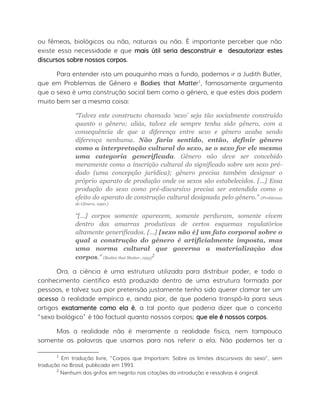ou fêmeas, biológicos ou não, naturais ou não. É importante perceber que não
existe essa necessidade e que mais útil seria desconstruir e desautorizar estes
discursos sobre nossos corpos.
Para entender isto um pouquinho mais a fundo, podemos ir a Judith Butler,
que em Problemas de Gênero e Bodies that Matter1
, famosamente argumenta
que o sexo é uma construção social bem como o gênero, e que estes dois podem
muito bem ser a mesma coisa:
“Talvez este constructo chamado ‘sexo’ seja tão socialmente construído
quanto o gênero; aliás, talvez ele sempre tenha sido gênero, com a
consequência de que a diferença entre sexo e gênero acaba sendo
diferença nenhuma. Não faria sentido, então, definir gênero
como a interpretação cultural do sexo, se o sexo for ele mesmo
uma categoria generificada. Gênero não deve ser concebido
meramente como a inscrição cultural do significado sobre um sexo pré-
dado (uma concepção jurídica); gênero precisa também designar o
próprio aparato de produção onde os sexos são estabelecidos. [...] Essa
produção do sexo como pré-discursivo precisa ser entendida como o
efeito do aparato de construção cultural designada pelo gênero.” (Problemas
de Gênero, 1990.)
“[...] corpos somente aparecem, somente perduram, somente vivem
dentro das amarras produtivas de certos esquemas regulatórios
altamente generificados. [...] [sexo não é] um fato corporal sobre o
qual a construção do gênero é artificialmente imposta, mas
uma norma cultural que governa a materializaçào dos
corpos.” (Bodies that Matter, 1993)
2
Ora, a ciência é uma estrutura utilizada para distribuir poder, e todo o
conhecimento científico está produzido dentro de uma estrutura formada por
pessoas, e talvez sua pior pretensão justamente tenha sido querer clamar ter um
acesso à realidade empírica e, ainda pior, de que poderia transpô-la para seus
artigos exatamente como ela é, a tal ponto que poderia dizer que o conceito
“sexo biológico” é tão factual quanto nossos corpos; que ele é nossos corpos.
Mas a realidade não é meramente a realidade física, nem tampouco
somente as palavras que usamos para nos referir a ela. Não podemos ter a
1
Em tradução livre, “Corpos que Importam: Sobre os limites discursivos do sexo”, sem
tradução no Brasil, publicado em 1993.
2
Nenhum dos grifos em negrito nas citações da introdução e ressalvas é original.
 