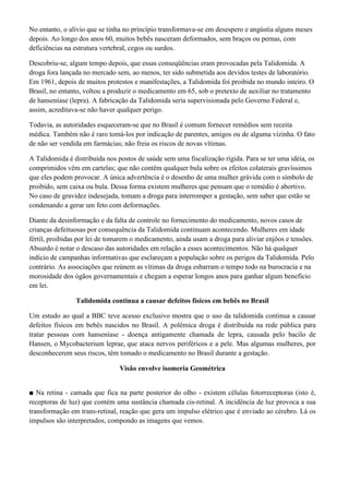 No entanto, o alívio que se tinha no princípio transformava-se em desespero e angústia alguns meses
depois. Ao longo dos anos 60, muitos bebês nasceram deformados, sem braços ou pernas, com
deficiências na estrutura vertebral, cegos ou surdos.
Descobriu-se, algum tempo depois, que essas conseqüências eram provocadas pela Talidomida. A
droga fora lançada no mercado sem, ao menos, ter sido submetida aos devidos testes de laboratório.
Em 1961, depois de muitos protestos e manifestações, a Talidomida foi proibida no mundo inteiro. O
Brasil, no entanto, voltou a produzir o medicamento em 65, sob o pretexto de auxiliar no tratamento
de hanseníase (lepra). A fabricação da Talidomida seria supervisionada pelo Governo Federal e,
assim, acreditava-se não haver qualquer perigo.
Todavia, as autoridades esqueceram-se que no Brasil é comum fornecer remédios sem receita
médica. Também não é raro tomá-los por indicação de parentes, amigos ou de alguma vizinha. O fato
de não ser vendida em farmácias; não freia os riscos de novas vítimas.
A Talidomida é distribuída nos postos de saúde sem uma fiscalização rígida. Para se ter uma idéia, os
comprimidos vêm em cartelas; que não contêm qualquer bula sobre os efeitos colaterais gravíssimos
que eles podem provocar. A única advertência é o desenho de uma mulher grávida com o símbolo de
proibido, sem caixa ou bula. Dessa forma existem mulheres que pensam que o remédio é abortivo.
No caso de gravidez indesejada, tomam a droga para interromper a gestação, sem saber que estão se
condenando a gerar um feto com deformações.
Diante da desinformação e da falta de controle no fornecimento do medicamento, novos casos de
crianças defeituosas por consequência da Talidomida continuam acontecendo. Mulheres em idade
fértil, proibidas por lei de tomarem o medicamento, ainda usam a droga para aliviar enjôos e tensões.
Absurdo é notar o descaso das autoridades em relação a esses acontecimentos. Não há qualquer
indício de campanhas informativas que esclareçam a população sobre os perigos da Talidomida. Pelo
contrário. As associações que reúnem as vítimas da droga esbarram o tempo todo na burocracia e na
morosidade dos ógãos governamentais e chegam a esperar longos anos para ganhar algum benefício
em lei.
Talidomida continua a causar defeitos físicos em bebês no Brasil
Um estudo ao qual a BBC teve acesso exclusivo mostra que o uso da talidomida continua a causar
defeitos físicos em bebês nascidos no Brasil. A polêmica droga é distribuída na rede pública para
tratar pessoas com hanseníase - doença antigamente chamada de lepra, causada pelo bacilo de
Hansen, o Mycobacterium leprae, que ataca nervos periféricos e a pele. Mas algumas mulheres, por
desconhecerem seus riscos, têm tomado o medicamento no Brasil durante a gestação.
Visão envolve isomeria Geométrica
■ Na retina - camada que fica na parte posterior do olho - existem células fotorreceptoras (isto é,
receptoras de luz) que contém uma sustância chamada cis-retinal. A incidência de luz provoca a sua
transformação em trans-retinal, reação que gera um impulso elétrico que é enviado ao cérebro. Lá os
impulsos são interpretados, compondo as imagens que vemos.

 