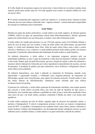 ● O olho dispõe de mecanismos capazes de reconverter o trans-retinal em cis-retinal, estando, desta
maneira, pronto para receber mais luz. Em cada segundo esses eventos se repetem milhões de vezes
em nossos olhos.
► O retinal é produzido pelo organismo a partir da vitamina A. A ausência dessa vitamina na dieta
alimentar provoca uma doença conhecida como “cegueira noturna”, caracterizada pela incapacidade
de enxergar em ambientes pouco iluminados.
Ácido Málico
Membro do grupo dos ácidos carboxílicos, o ácido málico é um ácido orgânico, de fórmula química
C4H6O5, solúvel em água, de nomenclatura oficial ácido hidroxibutenodioico, diácido, apresenta
aspecto de cristais brancos em sua forma pura, é inodoro e tem sabor fortemente azedo.
O ácido málico foi isolado pela primeira vez em 1785 pelo químico sueco Carl Wilhelm Scheele a
partir do suco de maçã, por isso recebeu o nome de ácido málico (do latim malum, que quer dizer
maçã); é o ácido mais abundante desse fruto. Além da maçã, outros frutos como a pêra, a amora
silvestre, a framboesa, a uva, o abacaxi e a romã também possuem ácido málico, porém, em menores
proporções. É produzido industrialmente pela hidratação do ácido maleico e ácido fumárico.
Na indústria alimentícia, o ácido málico é um importante composto, primeiro pela sua
propriedade acidulante, ou seja, é capaz de neutralizar o sabor doce de alimentos e bebidas, tornandoo mais ácido. Depois, pela sua ação flavorizante, que tem a função de realçar o sabor dos alimentos e
mascarar sabores indesejáveis fornecidos por outros ingredientes (especialmente da sacarina, um tipo
de adoçante). A produção de geléias, pós para sobremesas, sucos artificiais e refrigerantes utiliza o
ácido málico como acidulante.
Na indústria farmacêutica, esse ácido é aplicado ao tratamento de ferimentos, atuando como
higienizador e regenerador tecidual; e combinado como magnésio participa do tratamento da
fibromialgia, agindo como miorrelaxante, uma espécie de relaxante muscular. O ácido málico é uma
das fontes naturais de alfa-hidroácidos, substâncias muito utilizada pela área estética
na famosa técnica do peeling.
O processo de vinificação, o ácido málico participa da fermentação malolática, uma reação química
que converte o ácido málico em ácido lático, por meio da ação de bactérias do tipo coccus e
lactobacilos. Isso contribui para melhorar a qualidade do vinho, já que o ácido lático produzido é bem
mais suave do que o do ácido málico, portanto, conferindo à bebida um sabor e um aroma mais
agradáveis.
O ácido málico participa do ciclo de Krebs, segunda etapa do processo de respiração celular, e,
portanto, é biodegradável. É estável a temperaturas normais e não deve ser exposto a temperaturas
acima de 80°C e à umidade; é incompatível com oxidantes fortes, bases fortes, aminas, carbonatos e
metais alcalinos. Embora seja biodegradável, sua decomposição produz substâncias nocivas ao meio
ambiente como o anidrido maleico, o ácido maleico e os gases monóxido e dióxido de carbono.

 