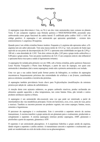 Asparagina

A asparagina (cuja abreviatura é Asn, ou N) é um dos vinte aminoácidos mais comuns no planeta
Terra. É um composto orgânico cuja fórmula química é NH2CH(NH2)COOH, possuindo uma
carboxamida como grupo funcional da cadeia lateral. É codificada pelos codões AAU e AAC do
código genético. A asparagina é um aminoácido que apresenta quiralidade – existem dois
estereoisómeros: L-arginina e D-arginina.
Quando pura é um sólido cristalino branco inodoro. Enquanto a L-arginina não apresenta sabor, a Darginina tem um sabor adocicado. Tem uma massa molar de 123,12 g / mol, um ponto de fusão (que
equivale ao seu ponto de decomposição) de 234 ºC e apresenta uma solubilidade em água de 2,94 g /
100 mL e uma densidade de 1,543. Tem dois valores de pKa: 2,02 para o grupo ácido carboxílico; e
8,80 para o grupo amina. Tem um ponto isoeléctrico de 5,41. É um composto estável, não inflamável
e apresenta baixo risco para a saúde (é ligeiramente irritante).
A asparagina foi isolada pela primeira vez em 1806, sob a forma cristalina, pelos químicos franceses
Louis Nicolas Vauquelin e Pierre Jean Robiquet, a partir do suco de espargos, nos quais este
aminoácido é abundante (daí o nome asparagina), tendo sido o primeiro aminoácido a ser isolado.
Uma vez que a sua cadeia lateral pode formar pontes de hidrogénio, os resíduos de asparagina
encontram-se frequentemente próximos das extremidades de α-hélices e em β-turns, contribuindo
para as estruturas secundária e terciária das proteínas.
A asparagina também providencia locais chave para N-glicosilações (modificações da estrutura
proteica por adição de cadeias de carbohidratos).
A reacção desta com açúcares redutores, ou grupos carbonilo reactivos, produz acrilamida em
alimentos quando aquecidos a altas temperaturas, tais como batatas fritas, pão torrado e outros
produtos amiláceos sujeitos a fritura.
A asparagine é um aminoácido não-essencial, uma vez que pode ser sintetizado a partir de
intermediários das vias metabólicas principais. Existe em lacticínios, aves, ovos, carne de vaca, peixe
e marisco. Também se encontra presente em produtos vegetais, tais como espargos, batatas, nozes,
sementes e leguminosas.
O percursor da asparagina é o oxaloacetato. Este é convertido a aspartato através da enzima
transaminase. A enzima transfere o grupo amina de um glutamato para o oxaloacetato, produzindo αcetoglutarato e aspartato. A enzima asparagina sintetase produz asparagina, AMP, glutamato e
pirofosfato a partir de aspartato, glutamina e ATP.
O aspartato é um aminoácido glucogénico. A L-argininase hidrolisa o grupo amida da arginina,
dando origem a aspartato e catiões amónio. A transaminase converte o aspartato e oxaloacetato, que
pode ser metabolizado no ciclo do ácido cítrico ou na gluconeogénese.

 