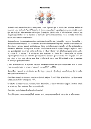 Quiralidade

As moléculas, como aminoácidos são quirais, o que significa que existem como isómeros ópticos de
cada um. Uma molécula "quiral" (a partir do Grego: χειρ, cheir[1], χειρός,cheiros, uma mão) é aquela
que não pode ser sobreposta na sua imagem de espelho. Assim como as mãos direita e esquerda são
imagens de espelho e não as mesmas, as moléculas quirais têm as mesmas coisas anexadas na mesma
ordem, mas opostas uma da outra.
As duas formas isoméricas (enantiômeros) dos aminoácidos são conhecidos como as formas D e L.
Moléculas enantioméricas são fisicamente e quimicamente indistinguíveis pela maioria das técnicas
disponíveis e apenas quando analisadas de forma assimétrica, por exemplo, sob luz polarizada no
plano elas podem ser distinguidas. Embora a maioria dos aminoácidos (exceto para a glicina, que é
não-quiral) podem existir em ambas as formas D e L, a vida na Terra é feita de apenas aminoácidos
na forma L. A forma L é encontrada em proteínas. A forma D é encontrada em apenas
algumas proteínas que são formadas por organismos exóticos que vivem no mar. Ninguém sabe por
que este é o caso, mas oferece uma forte evidência de que a vida foi projetada e não o resultado
da evolução química aleatória.
Como o aminoácidos, os açúcares ribose e desoxirribose vêm nas duas quiralidades mas as coisas
vivas apenas incluem os açúcares "destros" em seu DNA ou RNA
Quiralidade é quando as substâncias que desviam o plano de vibração da luz polarizada são formadas
por moléculas assimétricas.
Os objetos simétricos possuem planos de simetria. Objeto fica dividido pela simetria em duas partes,
sendo duas metades uma igual a outra.
Os objetos assimétricos não possuem planos de simetria. O objeto não se divide pela simetria, e nem
se reparte em duas partes ou duas metades iguais.
Os objetos assimétricos são chamados de quiral.
Dois objetos apresentam quiralidade quando um é imagem especular do outro, não se sobrepondo.

 