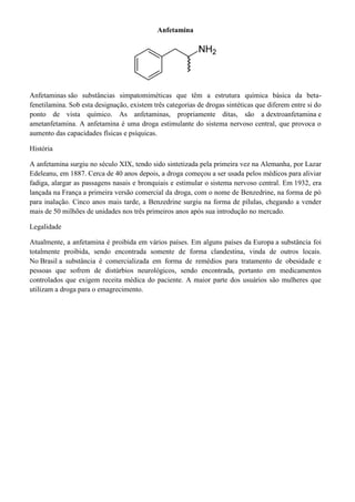 Anfetamina

Anfetaminas são substâncias simpatomiméticas que têm a estrutura química básica da betafenetilamina. Sob esta designação, existem três categorias de drogas sintéticas que diferem entre si do
ponto de vista químico. As anfetaminas, propriamente ditas, são a dextroanfetamina e
ametanfetamina. A anfetamina é uma droga estimulante do sistema nervoso central, que provoca o
aumento das capacidades físicas e psíquicas.
História
A anfetamina surgiu no século XIX, tendo sido sintetizada pela primeira vez na Alemanha, por Lazar
Edeleanu, em 1887. Cerca de 40 anos depois, a droga começou a ser usada pelos médicos para aliviar
fadiga, alargar as passagens nasais e bronquiais e estimular o sistema nervoso central. Em 1932, era
lançada na França a primeira versão comercial da droga, com o nome de Benzedrine, na forma de pó
para inalação. Cinco anos mais tarde, a Benzedrine surgiu na forma de pílulas, chegando a vender
mais de 50 milhões de unidades nos três primeiros anos após sua introdução no mercado.
Legalidade
Atualmente, a anfetamina é proibida em vários países. Em alguns países da Europa a substância foi
totalmente proibida, sendo encontrada somente de forma clandestina, vinda de outros locais.
No Brasil a substância é comercializada em forma de remédios para tratamento de obesidade e
pessoas que sofrem de distúrbios neurológicos, sendo encontrada, portanto em medicamentos
controlados que exigem receita médica do paciente. A maior parte dos usuários são mulheres que
utilizam a droga para o emagrecimento.

 