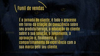 Informado Seguidor Nomes e emails
Prospect
+ reciclagem Leads Reunião Cliente!
MARKETING VENDAS
É a jornada do cliente, é todo o processo
em torno da criação de consciência sobre
seu produto/serviço, a educação do cliente
sobre a sua solução, o julgamento, a
aprovação e, finalmente, o
compartilhamento da experiência com a
sua marca pelo seu cliente.
Funil de vendas
 