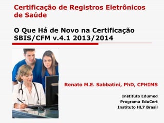 Certificação de Registros Eletrônicos 
de Saúde 
O Que Há de Novo na Certificação 
SBIS/CFM v.4.1 2013/2014 
Renato M.E. Sabbatini, PhD, CPHIMS 
Instituto Edumed 
Programa EduCert 
Instituto HL7 Brasil 
 