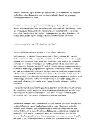 uma vida humana era o grau de poder que a pessoa tinha. E o mundo natural era visto como 
um local sem valor, não valendo a pena investir em nada além daquilo que produzisse 
alimentos e poder sobre os outros. 
Avraham não precisou começar com a humanidade a partir do zero. Ele tinha apenas que 
resgatar aquela ética original. Mas ele também redescobriu - e ele o fez por si mesmo - a base 
que tornou aquela ética sustentável: o Monoteísmo. Mais especificamente: a providência 
monoteísta. Para simplificar: todo adulto e criança deve saber que há um Único Criador de 
todas as coisas, que Se importa com aquilo que você está fazendo com Seu mundo. 
Por que o monoteísmo e a providência são tão essenciais? 
Voltemos à história novamente, segundo as fontes judaicas tradicionais: 
Os predecessores de Avraham também sabiam do D'us Único, Criador do céu e da terra. 
Porém eles entendiam D'us como sendo sublime e transcendente demais para estar ocupado 
com este mundo profano e suas criaturas. Eles começaram a fazer pouco de Sua providência, 
afirmando que poderes secundários, de Seu mandato, tinham sido concedidos como uma 
parte do domínio. Chegaram ao ponto de construir templos, onde concentravam suas mentes 
na dinâmica destas forças, atingindo alturas espirituais e poder místico. Por fim, a sabedoria 
deu lugar ao charlatanismo, conforme os sacerdotes diziam às massas que uma determinada 
estrela, deus ou deusa tinha falado com eles, ordenando-lhes que servissem a ele ou ela de 
uma certa maneira. Os governantes acharam que uma boa mistura de conhecimento secreto e 
uma mitologia conveniente poderia ser um instrumento de poder sobre o populacho; que 
controlando o fluxo de conhecimento, seriam capazes de manter o povo em respeito e 
obediência. 
Foi aí que Avraham divergiu. Ele enxergou através da ordem estabelecida com sua hierarquia 
de conhecimento e poder, e ponderou que esta era a origem de todo o mal. Viu até o fundo 
disso: enquanto D'us estivesse "lá em cima" e tudo o mais fosse visto como num plano 
descendente, mais e mais distante de Seu domínio, este mal continuaria. 
Dentro deste paradigma, a vida humana perde seu valor essencial. Você, como indivíduo, não 
conta mais. Tudo que importa é quão alto você está na escala. Não somente os direitos 
humanos, como também o avanço da tecnologia é atrasado - pela necessidade da classe 
dominante de manter as massas trabalhando. Todo o progresso é dar ainda mais poder ao 
poderoso. A saúde pública, a previdência e a educação são um despropósito. Portanto, 
Avraham desafiou aquela hierarquia. Ele ensinou cada pessoa a invocar o nome do Único D'us 
dos céus e da terra, que julga igualmente os atos de todos os homens, desde o rei mais 
 