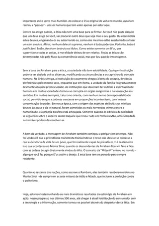 importante até o servo mais humilde. Ao colocar o D'us original de volta no mundo, Avraham 
recriou a "pessoa" - um ser humano que tem valor apenas por estar aqui. 
Dentro do antigo padrão, a ética não tem uma base para se firmar. Se você não gosta daquilo 
que um deus exige de você, vai procurar outro deus que seja mais a seu gosto. Ou você molda 
estes deuses, enganando-os ou subornando-os, como eles mesmos estão acostumados a fazer 
um com o outro. Afinal, nenhum deles é supremo, nenhum é todo poderoso. Portanto, tudo é 
justificável. Então, Avraham destruiu os ídolos. Como existe somente um D'us, que 
supervisiona todas as coisas, a moralidade deixou de ser relativa. Todas as éticas são 
determinadas não pelo fluxo da conveniência social, mas por Seu padrão intransigente. 
Sem a base de Avraham para a ética, a sociedade não tem estabilidade. Qualquer instituição 
poderia ser abalada até os alicerces, modificando as circunstâncias e os caprichos da vontade 
humana. Na Grécia Antiga, a instituição do casamento chegou à beira do colapso, devido às 
preferências pelo mesmo sexo, enquanto que em Roma, a unidade da família foi gradualmente 
desmantelada pela promiscuidade. As instituições que deveriam ter nutrido a espiritualidade 
humana em muitas sociedades tornou-se corrupta em orgias sangrentas e na veneração aos 
sentidos. Em muitos exemplos, tais como oriente, com nenhum senso de responsabilidade 
social, permitiu-se que a pobreza crescesse em proporções incontroláveis, com imensa 
concentração de poder. Em nossa época, com a origem das espécies atribuída aos místicos 
deuses do acaso e da lei natural, foram cometidos os mais horrendos crimes contra a 
humanidade, e a própria biosfera está ameaçada. Somente quando os edifícios da sociedade 
se erguerem sobre o alicerce sólido Daquele que Criou Tudo em Primeira Mão, uma sociedade 
sustentável poderá desenvolver-se. 
A bem da verdade, a mensagem de Avraham também começou a perigar com o tempo. Não 
foi senão até que a providência monoteísta transcendesse o reino das ideias e se tornasse a 
real experiência de vida de um povo, que foi realmente capaz de prevalecer. E é exatamente 
isso que aconteceu no Monte Sinai, quando os descendentes de Avraham ficaram face a face 
com as ordens de agir diretamente vindas do Alto. O conceito da "Mitzváh" entrou no mundo - 
algo que você faz porque D'us assim o deseja. E esta base tem se provado para sempre 
resistente. 
Quanto ao restante das nações, como escreve o Rambam, elas também receberam ordens no 
Monte Sinai - de cumprirem as sete mitsvot de Adão e Nôach, que incluem a proibição contra 
o politeísmo. 
Hoje, estamos testemunhando os mais dramáticos resultados da estratégia de Avraham em 
ação: nosso progresso nos últimos 500 anos, até chegar à atual habilitação do consumidor com 
a tecnologia e a informação, somente tornou-se possível através do despertar desta ética. Em 
 