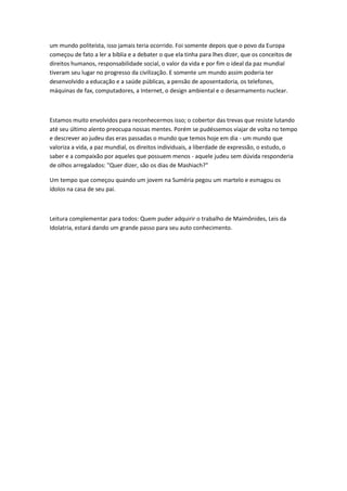 um mundo politeísta, isso jamais teria ocorrido. Foi somente depois que o povo da Europa 
começou de fato a ler a bíblia e a debater o que ela tinha para lhes dizer, que os conceitos de 
direitos humanos, responsabilidade social, o valor da vida e por fim o ideal da paz mundial 
tiveram seu lugar no progresso da civilização. E somente um mundo assim poderia ter 
desenvolvido a educação e a saúde públicas, a pensão de aposentadoria, os telefones, 
máquinas de fax, computadores, a Internet, o design ambiental e o desarmamento nuclear. 
Estamos muito envolvidos para reconhecermos isso; o cobertor das trevas que resiste lutando 
até seu último alento preocupa nossas mentes. Porém se pudéssemos viajar de volta no tempo 
e descrever ao judeu das eras passadas o mundo que temos hoje em dia - um mundo que 
valoriza a vida, a paz mundial, os direitos individuais, a liberdade de expressão, o estudo, o 
saber e a compaixão por aqueles que possuem menos - aquele judeu sem dúvida responderia 
de olhos arregalados: "Quer dizer, são os dias de Mashiach?" 
Um tempo que começou quando um jovem na Suméria pegou um martelo e esmagou os 
ídolos na casa de seu pai. 
Leitura complementar para todos: Quem puder adquirir o trabalho de Maimônides, Leis da 
Idolatria, estará dando um grande passo para seu auto conhecimento. 

