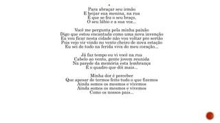 
Para abraçar seu irmão
E beijar sua menina, na rua
É que se fez o seu braço,
O seu lábio e a sua voz...
Você me pergunta pela minha paixão
Digo que estou encantada como uma nova invenção
Eu vou ficar nesta cidade não vou voltar pro sertão
Pois vejo vir vindo no vento cheiro de nova estação
Eu sei de tudo na ferida viva do meu coração...
Já faz tempo eu vi você na rua
Cabelo ao vento, gente jovem reunida
Na parede da memória esta lembrança
É o quadro que dói mais...
Minha dor é perceber
Que apesar de termos feito tudo o que fizemos
Ainda somos os mesmos e vivemos
Ainda somos os mesmos e vivemos
Como os nossos pais...
 