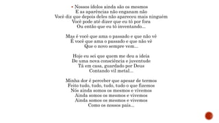  Nossos ídolos ainda são os mesmos
E as aparências não enganam não
Você diz que depois deles não apareceu mais ninguém
Você pode até dizer que eu tô por fora
Ou então que eu tô inventando...
Mas é você que ama o passado e que não vê
É você que ama o passado e que não vê
Que o novo sempre vem...
Hoje eu sei que quem me deu a ideia
De uma nova consciência e juventude
Tá em casa, guardado por Deus
Contando vil metal...
Minha dor é perceber que apesar de termos
Feito tudo, tudo, tudo, tudo o que fizemos
Nós ainda somos os mesmos e vivemos
Ainda somos os mesmos e vivemos
Ainda somos os mesmos e vivemos
Como os nossos pais...
 
