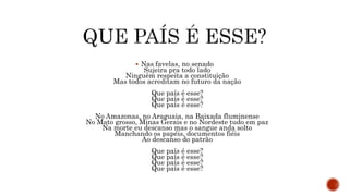  Nas favelas, no senado
Sujeira pra todo lado
Ninguém respeita a constituição
Mas todos acreditam no futuro da nação
Que país é esse?
Que país é esse?
Que país é esse?
No Amazonas, no Araguaia, na Baixada fluminense
No Mato grosso, Minas Gerais e no Nordeste tudo em paz
Na morte eu descanso mas o sangue anda solto
Manchando os papéis, documentos fiéis
Ao descanso do patrão
Que país é esse?
Que país é esse?
Que país é esse?
Que país é esse?
 