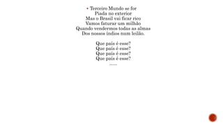  Terceiro Mundo se for
Piada no exterior
Mas o Brasil vai ficar rico
Vamos faturar um milhão
Quando vendermos todas as almas
Dos nossos índios num leilão.
Que país é esse?
Que país é esse?
Que país é esse?
Que país é esse?
......
 