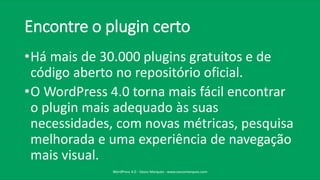 Encontre o plugin certo
•Há mais de 30.000 plugins gratuitos e de
código aberto no repositório oficial.
•O WordPress 4.0 torna mais fácil encontrar
o plugin mais adequado às suas
necessidades, com novas métricas, pesquisa
melhorada e uma experiência de navegação
mais visual.
WordPress 4.0 - Vasco Marques - www.vascomarques.com
 