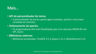 Mais…
• API do personalizador de temas
• O personalizador de temas suporta agora contextos, painéis e uma maior
variedade de controlos.
• Ordenamento de queries
• Os programadores têm mais flexibilidade para criar cláusulas ORDER BY com
WP_Query
• Bibliotecas externas
• Bibliotecas actualizadas: TinyMCE 4.1.3, jQuery 1.11.1, MediaElement 2.15.
WordPress 4.0 - Vasco Marques - www.vascomarques.com
 