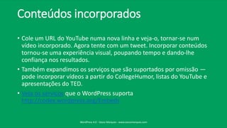 Conteúdos incorporados
• Cole um URL do YouTube numa nova linha e veja-o, tornar-se num
vídeo incorporado. Agora tente com um tweet. Incorporar conteúdos
tornou-se uma experiência visual, poupando tempo e dando-lhe
confiança nos resultados.
• Também expandimos os serviços que são suportados por omissão —
pode incorporar vídeos a partir do CollegeHumor, listas do YouTube e
apresentações do TED.
• Veja os serviços que o WordPress suporta
http://codex.wordpress.org/Embeds
WordPress 4.0 - Vasco Marques - www.vascomarques.com
 