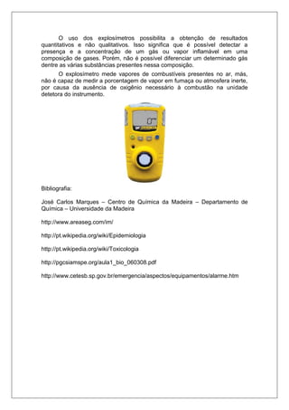 O uso dos explosímetros possibilita a obtenção de resultados
quantitativos e não qualitativos. Isso significa que é possível detectar a
presença e a concentração de um gás ou vapor inflamável em uma
composição de gases. Porém, não é possível diferenciar um determinado gás
dentre as várias substâncias presentes nessa composição.
O explosímetro mede vapores de combustíveis presentes no ar, más,
não é capaz de medir a porcentagem de vapor em fumaça ou atmosfera inerte,
por causa da ausência de oxigênio necessário à combustão na unidade
detetora do instrumento.
Bibliografia:
José Carlos Marques – Centro de Química da Madeira – Departamento de
Química – Universidade da Madeira
http://www.areaseg.com/im/
http://pt.wikipedia.org/wiki/Epidemiologia
http://pt.wikipedia.org/wiki/Toxicologia
http://pgcsiamspe.org/aula1_bio_060308.pdf
http://www.cetesb.sp.gov.br/emergencia/aspectos/equipamentos/alarme.htm
 