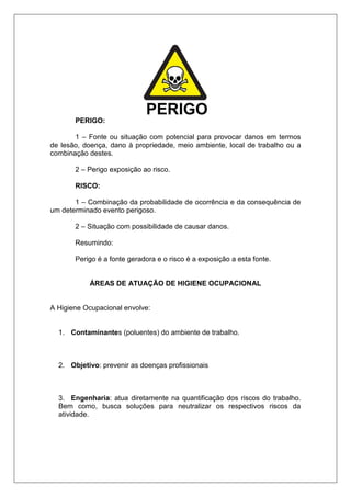 PERIGO:
1 – Fonte ou situação com potencial para provocar danos em termos
de lesão, doença, dano à propriedade, meio ambiente, local de trabalho ou a
combinação destes.
2 – Perigo exposição ao risco.
RISCO:
1 – Combinação da probabilidade de ocorrência e da consequência de
um determinado evento perigoso.
2 – Situação com possibilidade de causar danos.
Resumindo:
Perigo é a fonte geradora e o risco é a exposição a esta fonte.
ÁREAS DE ATUAÇÃO DE HIGIENE OCUPACIONAL
A Higiene Ocupacional envolve:
1. Contaminantes (poluentes) do ambiente de trabalho.
2. Objetivo: prevenir as doenças profissionais
3. Engenharia: atua diretamente na quantificação dos riscos do trabalho.
Bem como, busca soluções para neutralizar os respectivos riscos da
atividade.
 