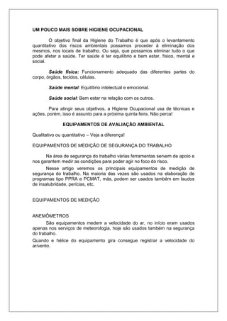 UM POUCO MAIS SOBRE HIGIENE OCUPACIONAL
O objetivo final da Higiene do Trabalho é que após o levantamento
quantitativo dos riscos ambientais possamos proceder à eliminação dos
mesmos, nos locais de trabalho. Ou seja, que possamos eliminar tudo o que
pode afetar a saúde. Ter saúde é ter equilíbrio e bem estar, físico, mental e
social.
Saúde física: Funcionamento adequado das diferentes partes do
corpo, órgãos, tecidos, células.
Saúde mental: Equilíbrio intelectual e emocional.
Saúde social: Bem estar na relação com os outros.
Para atingir seus objetivos, a Higiene Ocupacional usa de técnicas e
ações, porém, isso é assunto para a próxima quinta feira. Não perca!
EQUIPAMENTOS DE AVALIAÇÃO AMBIENTAL
Qualitativo ou quantitativo – Veja a diferença!
EQUIPAMENTOS DE MEDIÇÃO DE SEGURANÇA DO TRABALHO
Na área de segurança do trabalho várias ferramentas servem de apoio e
nos garantem medir as condições para poder agir no foco do risco.
Nesse artigo veremos os principais equipamentos de medição de
segurança do trabalho. Na maioria das vezes são usados na elaboração de
programas tipo PPRA e PCMAT, más, podem ser usados também em laudos
de insalubridade, perícias, etc.
EQUIPAMENTOS DE MEDIÇÃO
ANEMÔMETROS
São equipamentos medem a velocidade do ar, no início eram usados
apenas nos serviços de meteorologia, hoje são usados também na segurança
do trabalho.
Quando e hélice do equipamento gira consegue registrar a velocidade do
ar/vento.
 