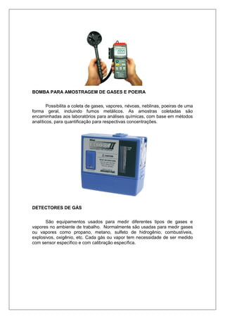 BOMBA PARA AMOSTRAGEM DE GASES E POEIRA
Possibilita a coleta de gases, vapores, névoas, neblinas, poeiras de uma
forma geral, incluindo fumos metálicos. As amostras coletadas são
encaminhadas aos laboratórios para análises químicas, com base em métodos
analíticos, para quantificação para respectivas concentrações.
DETECTORES DE GÁS
São equipamentos usados para medir diferentes tipos de gases e
vapores no ambiente de trabalho. Normalmente são usadas para medir gases
ou vapores como propano, metano, sulfeto de hidrogênio, combustíveis,
explosivos, oxigênio, etc. Cada gás ou vapor tem necessidade de ser medido
com sensor específico e com calibração específica.
 