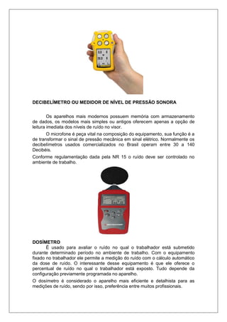 DECIBELÍMETRO OU MEDIDOR DE NÍVEL DE PRESSÃO SONORA
Os aparelhos mais modernos possuem memória com armazenamento
de dados, os modelos mais simples ou antigos oferecem apenas a opção de
leitura imediata dos níveis de ruído no visor.
O microfone é peça vital na composição do equipamento, sua função é a
de transformar o sinal de pressão mecânica em sinal elétrico. Normalmente os
decibelímetros usados comercializados no Brasil operam entre 30 a 140
Decibéis.
Conforme regulamentação dada pela NR 15 o ruído deve ser controlado no
ambiente de trabalho.
DOSÍMETRO
É usado para avaliar o ruído no qual o trabalhador está submetido
durante determinado período no ambiente de trabalho. Com o equipamento
fixado no trabalhador ele permite a medição do ruído com o cálculo automático
da dose de ruído. O interessante desse equipamento é que ele oferece o
percentual de ruído no qual o trabalhador está exposto. Tudo depende da
configuração previamente programada no aparelho.
O dosímetro é considerado o aparelho mais eficiente e detalhista para as
medições de ruído, sendo por isso, preferência entre muitos profissionais.
 
