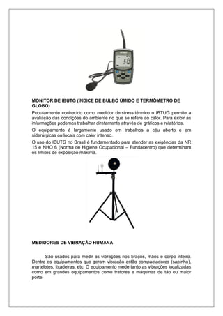 MONITOR DE IBUTG (ÍNDICE DE BULBO ÚMIDO E TERMÔMETRO DE
GLOBO)
Popularmente conhecido como medidor de stress térmico o IBTUG permite a
avaliação das condições do ambiente no que se refere ao calor. Para exibir as
informações podemos trabalhar diretamente através de gráficos e relatórios.
O equipamento é largamente usado em trabalhos a céu aberto e em
siderúrgicas ou locais com calor intenso.
O uso do IBUTG no Brasil é fundamentado para atender as exigências da NR
15 e NHO 6 (Norma de Higiene Ocupacional – Fundacentro) que determinam
os limites de exposição máxima.
MEDIDORES DE VIBRAÇÃO HUMANA
São usados para medir as vibrações nos braços, mãos e corpo inteiro.
Dentre os equipamentos que geram vibração estão compactadores (sapinho),
marteletes, lixadeiras, etc. O equipamento mede tanto as vibrações localizadas
como em grandes equipamentos como tratores e máquinas de tão ou maior
porte.
 