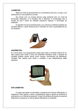LUXÍMETRO
Mede os níveis de iluminamento ou a iluminância (em lux), ou seja, a luz
distribuída em uma superfície ou área.
De acordo com as normas técnica cada ambiente tem um nível de
iluminação adequado, e no trabalho não é diferente. A monitoração tem a
função de que a partir da medição possamos adequar a iluminação do
ambiente.
O aparelho funciona transformando a luz natural ou artificial recebida em
corrente elétrica, a partir desse ponto é mostrado no visor à quantidade de lux
do ambiente.
HIGRÔMETRO
É o nome dado a um equipamento usado para medir a umidade relativa do ar.
São usados para medir o clima de ambientes fechados onde o excesso de
umidade poderia causar danos como museus, documentos de bibliotecas.
Também são usados para medir a umidade a que trabalhadores estão
expostos.
EXPLOSÍMETRO
É usado para testar na atmosfera a presença de misturas inflamáveis ou
explosivas. Para realizar o teste o equipamento suga os gases do ambiente e
submete-os a um filamento aquecido. A partir da tentativa de queima é possível
determinar a presença ou não de gases inflamáveis no ambiente.
 